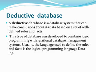 Deductive database
 A deductive database is a database system that can
make conclusions about its data based on a set of well-
defined rules and facts.
 This type of database was developed to combine logic
programming with relational database management
systems. Usually, the language used to define the rules
and facts is the logical programming language Data
log.
 