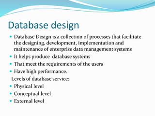 Database design
 Database Design is a collection of processes that facilitate
the designing, development, implementation and
maintenance of enterprise data management systems
 It helps produce database systems
 That meet the requirements of the users
 Have high performance.
Levels of database service:
 Physical level
 Conceptual level
 External level
 