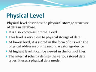 Physical Level
Physical level describes the physical storage structure
of data in database.
 It is also known as Internal Level.
 This level is very close to physical storage of data.
 At lowest level, it is stored in the form of bits with the
physical addresses on the secondary storage device.
 At highest level, it can be viewed in the form of files.
 The internal schema defines the various stored data
types. It uses a physical data model.
 