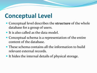 Conceptual Level
 Conceptual level describes the structure of the whole
database for a group of users.
 It is also called as the data model.
 Conceptual schema is a representation of the entire
content of the database.
 These schema contains all the information to build
relevant external records.
 It hides the internal details of physical storage.
 