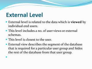 External Level
 External level is related to the data which is viewed by
individual end users.
 This level includes a no. of user views or external
schemas.
 This level is closest to the user.
 External view describes the segment of the database
that is required for a particular user group and hides
the rest of the database from that user group.

 