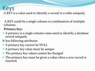 Keys
A KEY is a value used to identify a record in a table uniquely.
A KEY could be a single column or combination of multiple
columns.
Primary key:
 A primary is a single column value used to identify a database
record uniquely.
It has following attributes
 A primary key cannot be NULL
 A primary key value must be unique
 The primary key values cannot be changed
 The primary key must be given a value when a new record is
inserted.
 