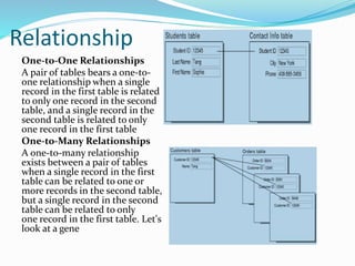 Relationship
One-to-One Relationships
A pair of tables bears a one-to-
one relationship when a single
record in the first table is related
to only one record in the second
table, and a single record in the
second table is related to only
one record in the first table
One-to-Many Relationships
A one-to-many relationship
exists between a pair of tables
when a single record in the first
table can be related to one or
more records in the second table,
but a single record in the second
table can be related to only
one record in the first table. Let's
look at a gene
 