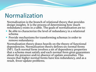 Normalization
Normalization is the branch of relational theory that provides
design insights. It is the process of determining how much
redundancy exists in a table. The goals of normalization are to:
 Be able to characterize the level of redundancy in a relational
schema
 Provide mechanisms for transforming schemas in order to
remove redundancy
Normalization theory draws heavily on the theory of functional
dependencies. Normalization theory defines six normal forms
(NF). Each normal form involves a set of dependency properties
that a schema must satisfy and each normal form gives guarantees
about the presence and/or absence of update anomalies. This
means that higher normal forms have less redundancy, and as a
result, fewer update problems.
 