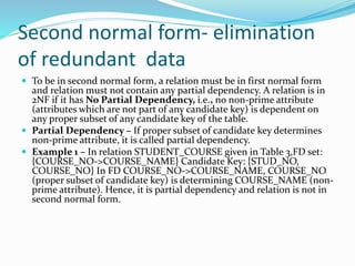 Second normal form- elimination
of redundant data
 To be in second normal form, a relation must be in first normal form
and relation must not contain any partial dependency. A relation is in
2NF if it has No Partial Dependency, i.e., no non-prime attribute
(attributes which are not part of any candidate key) is dependent on
any proper subset of any candidate key of the table.
 Partial Dependency – If proper subset of candidate key determines
non-prime attribute, it is called partial dependency.
 Example 1 – In relation STUDENT_COURSE given in Table 3,FD set:
{COURSE_NO->COURSE_NAME} Candidate Key: {STUD_NO,
COURSE_NO} In FD COURSE_NO->COURSE_NAME, COURSE_NO
(proper subset of candidate key) is determining COURSE_NAME (non-
prime attribute). Hence, it is partial dependency and relation is not in
second normal form.
 