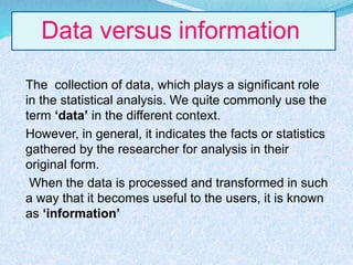 Data versus information
The collection of data, which plays a significant role
in the statistical analysis. We quite commonly use the
term ‘data’ in the different context.
However, in general, it indicates the facts or statistics
gathered by the researcher for analysis in their
original form.
When the data is processed and transformed in such
a way that it becomes useful to the users, it is known
as ‘information’
 