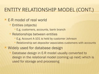ENTITY RELATIONSHIP MODEL (CONT.)
 E-R model of real world
 Entities (objects)
 E.g. customers, accounts, bank branch
 Relationships between entities
 E.g. Account A-101 is held by customer Johnson
 Relationship set depositor associates customers with accounts
 Widely used for database design
 Database design in E-R model usually converted to
design in the relational model (coming up next) which is
used for storage and processing
 