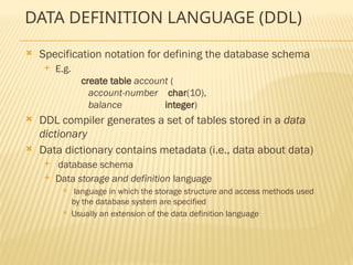 DATA DEFINITION LANGUAGE (DDL)
 Specification notation for defining the database schema
 E.g.
create table account (
account-number char(10),
balance integer)
 DDL compiler generates a set of tables stored in a data
dictionary
 Data dictionary contains metadata (i.e., data about data)
 database schema
 Data storage and definition language
 language in which the storage structure and access methods used
by the database system are specified
 Usually an extension of the data definition language
 