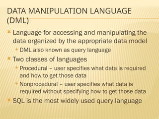 DATA MANIPULATION LANGUAGE
(DML)
 Language for accessing and manipulating the
data organized by the appropriate data model
 DML also known as query language
 Two classes of languages
 Procedural – user specifies what data is required
and how to get those data
 Nonprocedural – user specifies what data is
required without specifying how to get those data
 SQL is the most widely used query language
 
