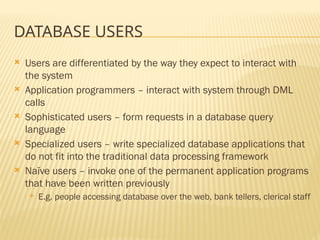 DATABASE USERS
 Users are differentiated by the way they expect to interact with
the system
 Application programmers – interact with system through DML
calls
 Sophisticated users – form requests in a database query
language
 Specialized users – write specialized database applications that
do not fit into the traditional data processing framework
 Naïve users – invoke one of the permanent application programs
that have been written previously
 E.g. people accessing database over the web, bank tellers, clerical staff
 