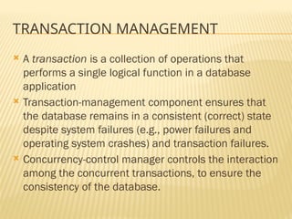 TRANSACTION MANAGEMENT
 A transaction is a collection of operations that
performs a single logical function in a database
application
 Transaction-management component ensures that
the database remains in a consistent (correct) state
despite system failures (e.g., power failures and
operating system crashes) and transaction failures.
 Concurrency-control manager controls the interaction
among the concurrent transactions, to ensure the
consistency of the database.
 