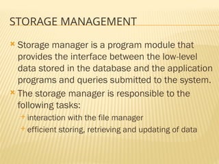 STORAGE MANAGEMENT
 Storage manager is a program module that
provides the interface between the low-level
data stored in the database and the application
programs and queries submitted to the system.
 The storage manager is responsible to the
following tasks:
 interaction with the file manager
 efficient storing, retrieving and updating of data
 
