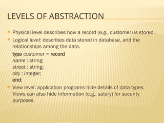 LEVELS OF ABSTRACTION
 Physical level describes how a record (e.g., customer) is stored.
 Logical level: describes data stored in database, and the
relationships among the data.
type customer = record
name : string;
street : string;
city : integer;
end;
 View level: application programs hide details of data types.
Views can also hide information (e.g., salary) for security
purposes.
 