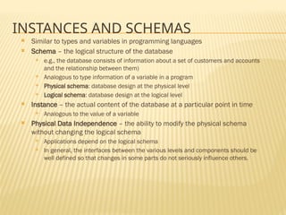 INSTANCES AND SCHEMAS
 Similar to types and variables in programming languages
 Schema – the logical structure of the database
 e.g., the database consists of information about a set of customers and accounts
and the relationship between them)
 Analogous to type information of a variable in a program
 Physical schema: database design at the physical level
 Logical schema: database design at the logical level
 Instance – the actual content of the database at a particular point in time
 Analogous to the value of a variable
 Physical Data Independence – the ability to modify the physical schema
without changing the logical schema
 Applications depend on the logical schema
 In general, the interfaces between the various levels and components should be
well defined so that changes in some parts do not seriously influence others.
 