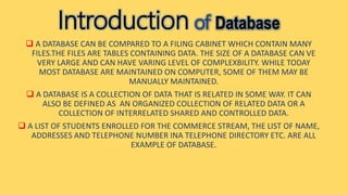 Introduction of Database
 A DATABASE CAN BE COMPARED TO A FILING CABINET WHICH CONTAIN MANY
FILES.THE FILES ARE TABLES CONTAINING DATA. THE SIZE OF A DATABASE CAN VE
VERY LARGE AND CAN HAVE VARING LEVEL OF COMPLEXBILITY. WHILE TODAY
MOST DATABASE ARE MAINTAINED ON COMPUTER, SOME OF THEM MAY BE
MANUALLY MAINTAINED.
 A DATABASE IS A COLLECTION OF DATA THAT IS RELATED IN SOME WAY. IT CAN
ALSO BE DEFINED AS AN ORGANIZED COLLECTION OF RELATED DATA OR A
COLLECTION OF INTERRELATED SHARED AND CONTROLLED DATA.
 A LIST OF STUDENTS ENROLLED FOR THE COMMERCE STREAM, THE LIST OF NAME,
ADDRESSES AND TELEPHONE NUMBER INA TELEPHONE DIRECTORY ETC. ARE ALL
EXAMPLE OF DATABASE.
 