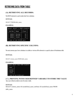 RETRIEVING DATA FROM TABLE
(A). RETRIEVING ALL RECORDS:
The SELECT statement is used to select data from a database.
SYNTAX:
SELECT *FROM table_name;
EXAMPLE:
(B). RETRIEVING SPECIFIC COLUMNS:
The most common query from a database is to collect or retrieve all the elements in a specific column of thedatabase table.
SYNTAX:
SELECT column_name FROM table_name;
EXAMPLE:
( C ). PRINTING WITH USER DEFINED VARIABLE TO STORE THE VALUE
Use a user-defined variable to store the value in table.
SYNTAX:
SELECT column_name AS userdefined_name, attribute AS userdefined_name FROM
table_name
9
 