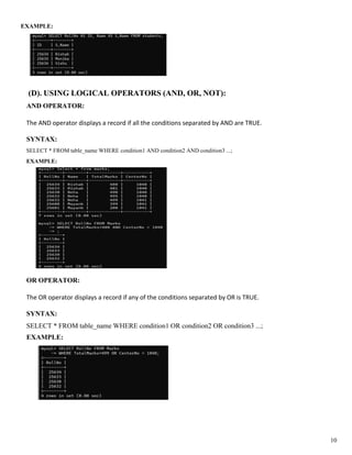 EXAMPLE:
(D). USING LOGICAL OPERATORS (AND, OR, NOT):
AND OPERATOR:
The AND operator displays a record if all the conditions separated by AND are TRUE.
SYNTAX:
SELECT * FROM table_name WHERE condition1 AND condition2 AND condition3 ...;
EXAMPLE:
OR OPERATOR:
The OR operator displays a record if any of the conditions separated by OR is TRUE.
SYNTAX:
SELECT * FROM table_name WHERE condition1 OR condition2 OR condition3 ...;
EXAMPLE:
10
 