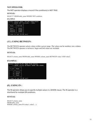 NOT OPERATOR:
The NOT operator displays a record if the condition(s) is NOT TRUE.
SYNTAX:
SELECT * FROM table_name WHERE NOT condition;
EXAMPLE:
( E ). USING BETWEEN:
The BETWEEN operator selects values within a given range. The values can be numbers, text, ordates.
The BETWEEN operator is inclusive: begin and end values are included.
SYNTAX:
SELECT column_name FROM table_name WHERE column_name BETWEEN value1 AND value2;
EXAMPLE:
(F). USING IN :
The IN operator allows you to specify multiple values in a WHERE clause. The IN operator is a
shorthand for multiple OR conditions.
SYNTAX:
SELECT column_name
FROM table_name
WHERE column_name IN (value1, value2, ...);
11
 