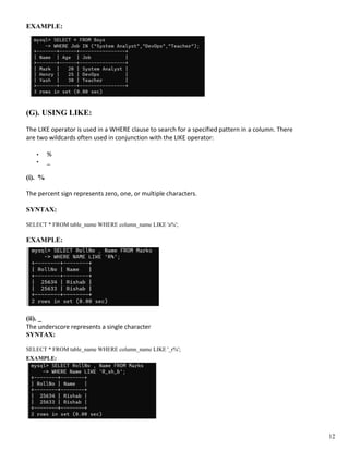 EXAMPLE:
(G). USING LIKE:
The LIKE operator is used in a WHERE clause to search for a specified pattern in a column. There
are two wildcards often used in conjunction with the LIKE operator:
• %
• _
(i). %
The percent sign represents zero, one, or multiple characters.
SYNTAX:
SELECT * FROM table_name WHERE column_name LIKE 'a%';
EXAMPLE:
(ii). _
The underscore represents a single character
SYNTAX:
SELECT * FROM table_name WHERE column_name LIKE '_r%';
EXAMPLE:
12
 