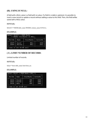 (H). USING IS NULL:
A field with a NULL value is a field with no value. If a field in a table is optional, it is possible to
insert a new record or update a record without adding a value to this field. Then, the field willbe
saved with a NULL value.
SYNTAX:
SELECT * FROM table_name WHERE column_name IS NULL;
EXAMPLE:
( I ). LIMIT NUMBER OF RECORD:
Limited number of records.
SYNTAX:
Select * from table_name limit limit_no;
EXAMPLE:
13
 