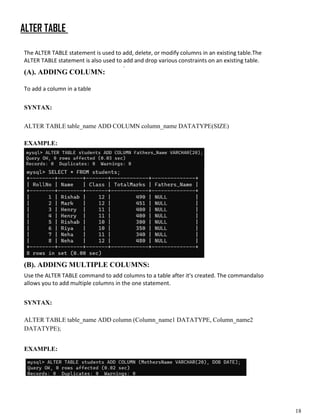 18
ALTER TABLE
The ALTER TABLE statement is used to add, delete, or modify columns in an existing table.The
ALTER TABLE statement is also used to add and drop various constraints on an existing table.
.
(A). ADDING COLUMN:
To add a column in a table
SYNTAX:
ALTER TABLE table_name ADD COLUMN column_name DATATYPE(SIZE)
EXAMPLE:
(B). ADDING MULTIPLE COLUMNS:
Use the ALTER TABLE command to add columns to a table after it's created. The commandalso
allows you to add multiple columns in the one statement.
SYNTAX:
ALTER TABLE table_name ADD column (Column_name1 DATATYPE, Column_name2
DATATYPE);
EXAMPLE:
 