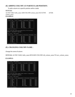 (E) ADDING COLUMN AT PARTICULAR POSITION:
To add a column at a specific position within a table
SYNTAX:
ALTER TABLE table_name ADD COLUMN column_name DATATYPE AFTER
column_name;
EXAMPLE:
(F). CHANGING COLUMN NAME :
Change the name of column
SYNTAX: ALTER TABLE table_name RENAME COLUMN old_column_name TO new_column_name;
EXAMPLE:
20
 