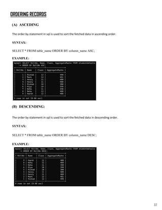 ORDERING RECORDS
(A) ASCEDING
The order by statement in sql is used to sort the fetched data in ascending order.
SYNTAX:
SELECT * FROM table_name ORDER BY column_name ASC;
EXAMPLE:
(B) DESCENDING:
The order by statement in sql is used to sort the fetched data in descending order.
SYNTAX:
SELECT * FROM table_name ORDER BY column_name DESC;
EXAMPLE:
22
 