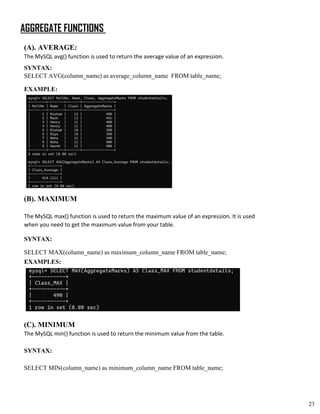 AGGREGATE FUNCTIONS
(A). AVERAGE:
The MySQL avg() function is used to return the average value of an expression.
SYNTAX:
SELECT AVG(column_name) as average_column_name FROM table_name;
EXAMPLE:
(B). MAXIMUM
The MySQL max() function is used to return the maximum value of an expression. It is used
when you need to get the maximum value from your table.
SYNTAX:
SELECT MAX(column_name) as maximum_column_name FROM table_name;
EXAMPLES:
(C). MINIMUM
The MySQL min() function is used to return the minimum value from the table.
SYNTAX:
SELECT MIN(column_name) as minimum_column_name FROM table_name;
23
 