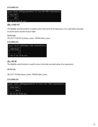 EXAMPLES:
(D). COUNT
The MySQL count() function is used to return the count of an expression. It is used when youneed
to count some records of your table.
SYNTAX:
SELECT COUNT (column_name) FROM table_name ;
EXAMPLES:
(E). SUM
The MySQL sum() function is used to return the total summed value of an expression.
SYNTAX:
SELECT SUM(column_name) FROM table_name;
EXAMPLES:
24
 