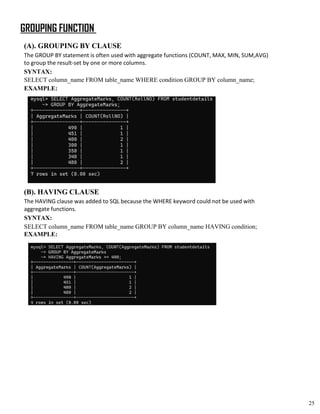 GROUPING FUNCTION
(A). GROUPING BY CLAUSE
The GROUP BY statement is often used with aggregate functions (COUNT, MAX, MIN, SUM,AVG)
to group the result-set by one or more columns.
SYNTAX:
SELECT column_name FROM table_name WHERE condition GROUP BY column_name;
EXAMPLE:
(B). HAVING CLAUSE
The HAVING clause was added to SQL because the WHERE keyword could not be used with
aggregate functions.
SYNTAX:
SELECT column_name FROM table_name GROUP BY column_name HAVING condition;
EXAMPLE:
25
 