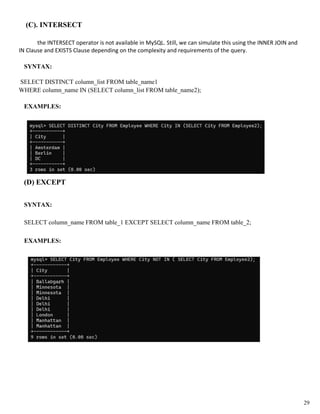 (C). INTERSECT
the INTERSECT operator is not available in MySQL. Still, we can simulate this using the INNER JOIN and
IN Clause and EXISTS Clause depending on the complexity and requirements of the query.
SYNTAX:
SELECT DISTINCT column_list FROM table_name1
WHERE column_name IN (SELECT column_list FROM table_name2);
EXAMPLES:
(D) EXCEPT
SYNTAX:
SELECT column_name FROM table_1 EXCEPT SELECT column_name FROM table_2;
EXAMPLES:
29
 