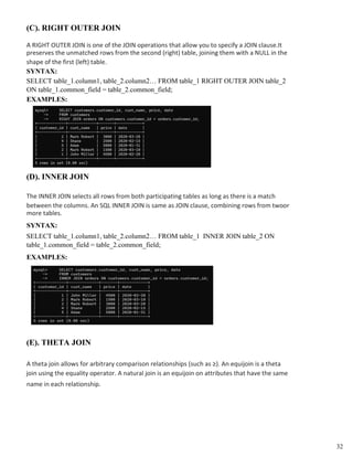 (C). RIGHT OUTER JOIN
A RIGHT OUTER JOIN is one of the JOIN operations that allow you to specify a JOIN clause.It
preserves the unmatched rows from the second (right) table, joining them with a NULL in the
shape of the first (left) table.
SYNTAX:
SELECT table_1.column1, table_2.column2… FROM table_1 RIGHT OUTER JOIN table_2
ON table_1.common_field = table_2.common_field;
EXAMPLES:
(D). INNER JOIN
The INNER JOIN selects all rows from both participating tables as long as there is a match
between the columns. An SQL INNER JOIN is same as JOIN clause, combining rows from twoor
more tables.
SYNTAX:
SELECT table_1.column1, table_2.column2… FROM table_1 INNER JOIN table_2 ON
table_1.common_field = table_2.common_field;
EXAMPLES:
(E). THETA JOIN
A theta join allows for arbitrary comparison relationships (such as ≥). An equijoin is a theta
join using the equality operator. A natural join is an equijoin on attributes that have the same
name in each relationship.
32
 