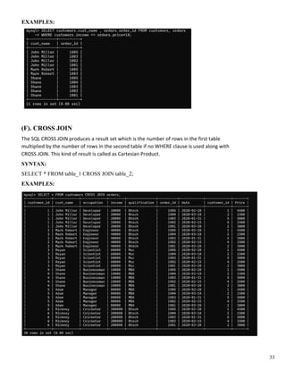 EXAMPLES:
(F). CROSS JOIN
The SQL CROSS JOIN produces a result set which is the number of rows in the first table
multiplied by the number of rows in the second table if no WHERE clause is used along with
CROSS JOIN. This kind of result is called as Cartesian Product.
SYNTAX:
SELECT * FROM table_1 CROSS JOIN table_2;
EXAMPLES:
33
 