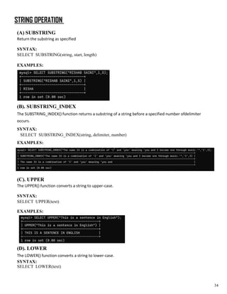 STRING OPERATION
(A) SUBSTRING
Return the substring as specified
SYNTAX:
SELECT SUBSTRING(string, start, length)
EXAMPLES:
(B). SUBSTRING_INDEX
The SUBSTRING_INDEX() function returns a substring of a string before a specified number ofdelimiter
occurs.
SYNTAX:
SELECT SUBSTRING_INDEX(string, delimiter, number)
EXAMPLES:
(C). UPPER
The UPPER() function converts a string to upper-case.
SYNTAX:
SELECT UPPER(text)
EXAMPLES:
(D). LOWER
The LOWER() function converts a string to lower-case.
SYNTAX:
SELECT LOWER(text)
34
 