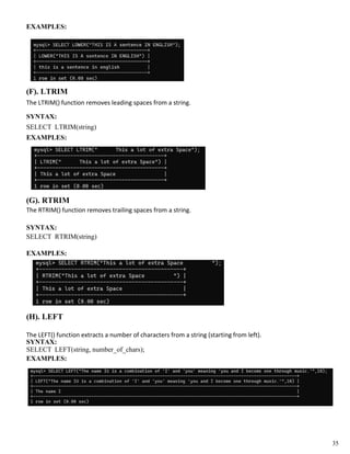 EXAMPLES:
(F). LTRIM
The LTRIM() function removes leading spaces from a string.
SYNTAX:
SELECT LTRIM(string)
EXAMPLES:
(G). RTRIM
The RTRIM() function removes trailing spaces from a string.
SYNTAX:
SELECT RTRIM(string)
EXAMPLES:
(H). LEFT
The LEFT() function extracts a number of characters from a string (starting from left).
SYNTAX:
SELECT LEFT(string, number_of_chars);
EXAMPLES:
35
 