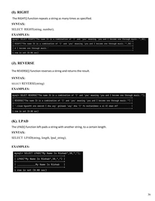 (I). RIGHT
The RIGHT() function repeats a string as many times as specified.
SYNTAX:
SELECT RIGHT(string, number);
EXAMPLES:
(J). REVERSE
The REVERSE() function reverses a string and returns the result.
SYNTAX:
SELECT REVERSE(string)
EXAMPLES:
(K). LPAD
The LPAD() function left-pads a string with another string, to a certain length.
SYNTAX:
SELECT LPAD(string, length, lpad_string);
EXAMPLES:
36
 
