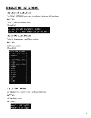 TO CREATE AND USE DATABASE
(A). CREATE DATABASE :
The CREATE DATABASE statement is used to create a new SQL database.
SYNTAX:
CREATE DATABASE database_name;
EXAMPLE:
(B). SHOW DATABASES:
To list all databases on a MySQL server host.
SYNTAX:
SHOW DATABASES;
EXAMPLE:
(C). USE DATABSE:
Use SQL command USE to select a particular database.
SYNTAX:
USE database_name;
EXAMPLE:
5
 