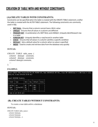 CREATION OF TABLE WITH AND WITHOUT CONSTRANTS:
(A).CREATE TABLES WITH CONSTRAINTS:
Constraints can be specified when the table is created with the CREATE TABLE statement, orafter
the table is created with the ALTER TABLE statement. The following constraints are commonly
used in SQL:
• NOT NULL - Ensures that a column cannot have a NULL value
• UNIQUE - Ensures that all values in a column are different
• PRIMARY KEY - A combination of a NOT NULL and UNIQUE. Uniquely identifieseach row
in a table
• FOREIGN KEY - Uniquely identifies a row/record in another table
• CHECK - Ensures that all values in a column satisfies a specific condition
• DEFAULT - Sets a default value for a column when no value is specified
• INDEX - Used to create and retrieve data from the database very quickly
SYNTAX:
CREATE TABLE table_name (
column1 datatype constraint,
column2 datatype constraint,
column3 datatype constraint,
....
);
EXAMPLE:
(B). CREATE TABLES WITHOUT CONSTRAINTS:
To create a new table within a database
SYNTAX:
CREATE TABLE table_name (
column1 datatype,
column2 datatype,
column3 datatype,...);
6
 