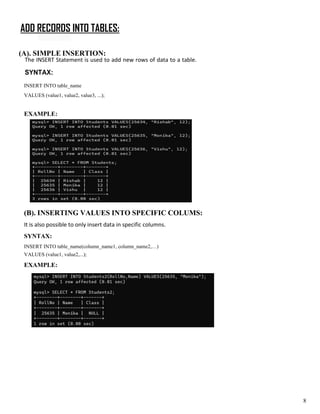ADD RECORDS INTO TABLES:
(A). SIMPLE INSERTION:
The INSERT Statement is used to add new rows of data to a table.
SYNTAX:
INSERT INTO table_name
VALUES (value1, value2, value3, ...);
EXAMPLE:
(B). INSERTING VALUES INTO SPECIFIC COLUMS:
It is also possible to only insert data in specific columns.
SYNTAX:
INSERT INTO table_name(column_name1, column_name2,…)
VALUES (value1, value2,...);
EXAMPLE:
8
 