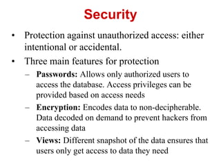 Security
• Protection against unauthorized access: either
intentional or accidental.
• Three main features for protection
– Passwords: Allows only authorized users to
access the database. Access privileges can be
provided based on access needs
– Encryption: Encodes data to non-decipherable.
Data decoded on demand to prevent hackers from
accessing data
– Views: Different snapshot of the data ensures that
users only get access to data they need
 