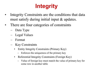 Integrity
• Integrity Constraints are the conditions that data
must satisfy during initial input & updates.
• There are four categories of constraints
– Data Type
– Legal Values
– Format
– Key Constraints
• Entity Integrity Constraints (Primary Key)
– Enforces the uniqueness of the primary key
• Referential Integrity Constraints (Foreign Key)
– Value of foreign key must match the value of primary key for
some row in another table
 
