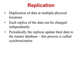 Replication
• Duplication of data at multiple physical
locations
• Each replica of the data can be changed
independently
• Periodically the replicas update their data to
the master database – this process is called
synchronization
 