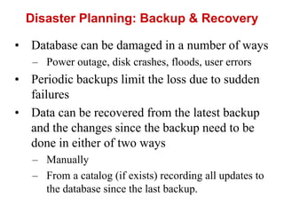 Disaster Planning: Backup & Recovery
• Database can be damaged in a number of ways
– Power outage, disk crashes, floods, user errors
• Periodic backups limit the loss due to sudden
failures
• Data can be recovered from the latest backup
and the changes since the backup need to be
done in either of two ways
– Manually
– From a catalog (if exists) recording all updates to
the database since the last backup.
 