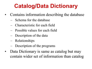 Catalog/Data Dictionary
• Contains information describing the database
– Schema for the database
– Characteristic for each field
– Possible values for each field
– Description of the data
– Relationships
– Description of the programs
• Data Dictionary is same as catalog but may
contain wider set of information than catalog
 