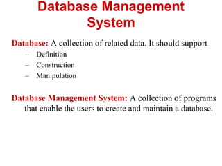 Database Management
System
Database: A collection of related data. It should support
– Definition
– Construction
– Manipulation
Database Management System: A collection of programs
that enable the users to create and maintain a database.
 