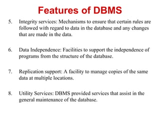 Features of DBMS
5. Integrity services: Mechanisms to ensure that certain rules are
followed with regard to data in the database and any changes
that are made in the data.
6. Data Independence: Facilities to support the independence of
programs from the structure of the database.
7. Replication support: A facility to manage copies of the same
data at multiple locations.
8. Utility Services: DBMS provided services that assist in the
general maintenance of the database.
 