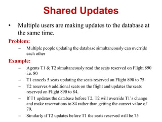 Shared Updates
• Multiple users are making updates to the database at
the same time.
Problem:
– Multiple people updating the database simultaneously can override
each other
Example:
– Agents T1 & T2 simultaneously read the seats reserved on Flight 890
i.e. 80
– T1 cancels 5 seats updating the seats reserved on Flight 890 to 75
– T2 reserves 4 additional seats on the flight and updates the seats
reserved on Flight 890 to 84.
– If T1 updates the database before T2. T2 will override T1’s change
and make reservations to 84 rather than getting the correct value of
79.
– Similarly if T2 updates before T1 the seats reserved will be 75
 