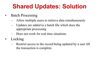 Shared Updates: Solution
• Batch Processing
– Allow multiple users to retrieve data simultaneously
– Updates are added to a batch file which does the
appropriate processing
– Does not work for real time situations
• Locking
– Restrict access to the record being updated by a user till
the transaction is complete.
 