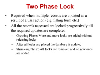 Two Phase Lock
• Required when multiple records are updated as a
result of a user action (e.g. filling form etc.)
• All the records accessed are locked progressively till
the required updates are completed
– Growing Phase: More and more locks are added without
releasing locks
– After all locks are placed the database is updated
– Shrinking Phase: All locks are removed and no new ones
are added
 