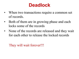 Deadlock
• When two transactions require a common set
of records.
• Both of them are in growing phase and each
locks some of the records
• None of the records are released and they wait
for each other to release the locked records
They will wait forever!!!
 